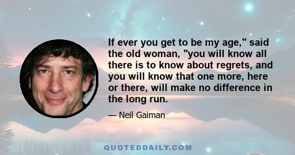 If ever you get to be my age, said the old woman, you will know all there is to know about regrets, and you will know that one more, here or there, will make no difference in the long run.