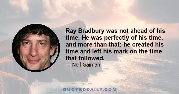Ray Bradbury was not ahead of his time. He was perfectly of his time, and more than that: he created his time and left his mark on the time that followed.