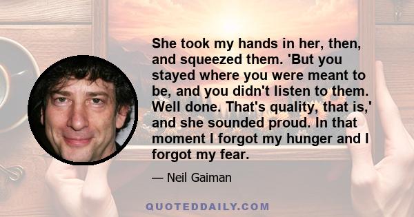 She took my hands in her, then, and squeezed them. 'But you stayed where you were meant to be, and you didn't listen to them. Well done. That's quality, that is,' and she sounded proud. In that moment I forgot my hunger