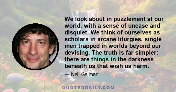 We look about in puzzlement at our world, with a sense of unease and disquiet. We think of ourselves as scholars in arcane liturgies, single men trapped in worlds beyond our devising. The truth is far simpler: there are
