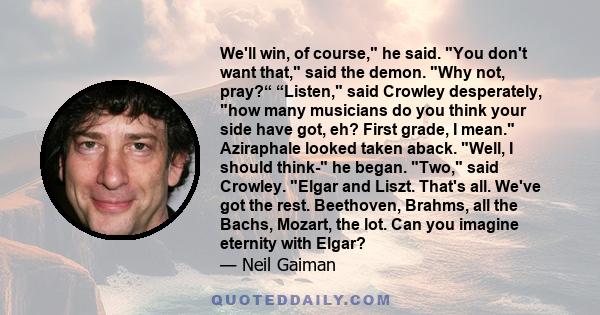 We'll win, of course, he said. You don't want that, said the demon. Why not, pray?“ “Listen, said Crowley desperately, how many musicians do you think your side have got, eh? First grade, I mean. Aziraphale looked taken