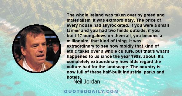 The whole Ireland was taken over by greed and materialism. It was extraordinary. The price of every house had skyrocketed. If you were a small farmer and you had two fields outside, if you built 17 bungalows on them