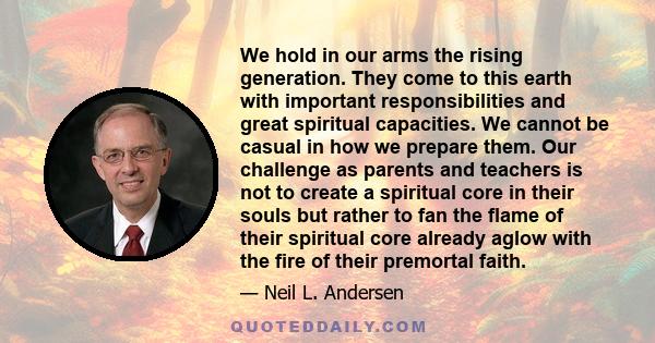 We hold in our arms the rising generation. They come to this earth with important responsibilities and great spiritual capacities. We cannot be casual in how we prepare them. Our challenge as parents and teachers is not