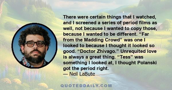 There were certain things that I watched, and I screened a series of period films as well, not because I wanted to copy those, because I wanted to be different. “Far from the Madding Crowd” was one I looked to because I