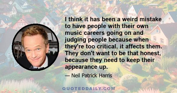 I think it has been a weird mistake to have people with their own music careers going on and judging people because when they're too critical, it affects them. They don't want to be that honest, because they need to