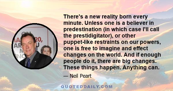 There's a new reality born every minute. Unless one is a believer in predestination (in which case I'll call the prestidigitator), or other puppet-like restraints on our powers, one is free to imagine and effect changes