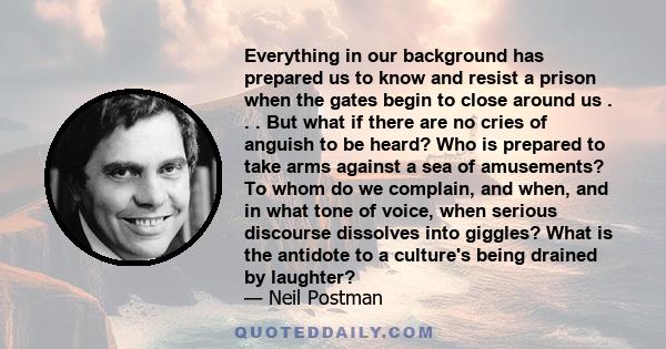 Everything in our background has prepared us to know and resist a prison when the gates begin to close around us . . . But what if there are no cries of anguish to be heard? Who is prepared to take arms against a sea of
