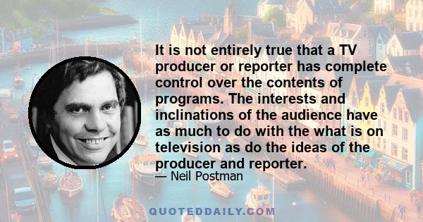 It is not entirely true that a TV producer or reporter has complete control over the contents of programs. The interests and inclinations of the audience have as much to do with the what is on television as do the ideas
