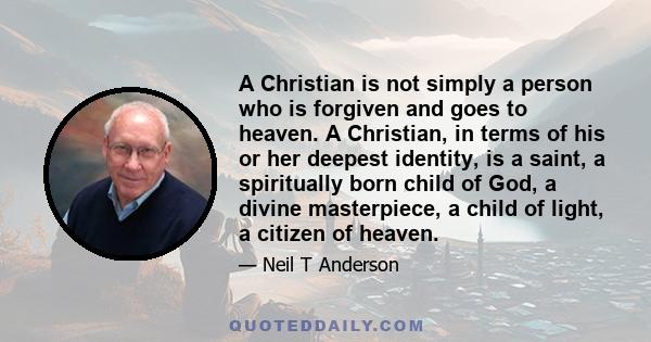 A Christian is not simply a person who is forgiven and goes to heaven. A Christian, in terms of his or her deepest identity, is a saint, a spiritually born child of God, a divine masterpiece, a child of light, a citizen