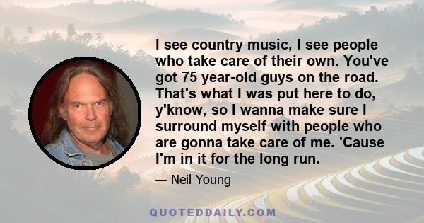 I see country music, I see people who take care of their own. You've got 75 year-old guys on the road. That's what I was put here to do, y'know, so I wanna make sure I surround myself with people who are gonna take care