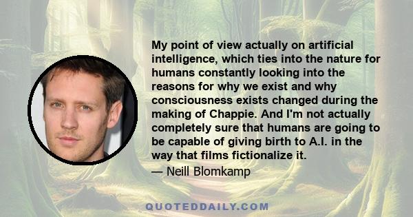 My point of view actually on artificial intelligence, which ties into the nature for humans constantly looking into the reasons for why we exist and why consciousness exists changed during the making of Chappie. And I'm