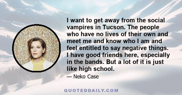 I want to get away from the social vampires in Tucson. The people who have no lives of their own and meet me and know who I am and feel entitled to say negative things. I have good friends here, especially in the bands.