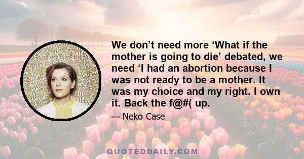 We don’t need more ‘What if the mother is going to die’ debated, we need ‘I had an abortion because I was not ready to be a mother. It was my choice and my right. I own it. Back the f@#( up.