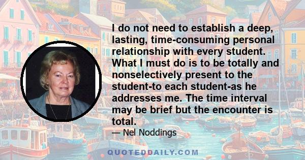 I do not need to establish a deep, lasting, time-consuming personal relationship with every student. What I must do is to be totally and nonselectively present to the student-to each student-as he addresses me. The time