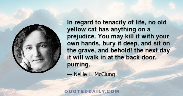In regard to tenacity of life, no old yellow cat has anything on a prejudice. You may kill it with your own hands, bury it deep, and sit on the grave, and behold! the next day it will walk in at the back door, purring.
