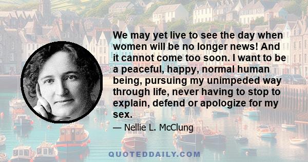 We may yet live to see the day when women will be no longer news! And it cannot come too soon. I want to be a peaceful, happy, normal human being, pursuing my unimpeded way through life, never having to stop to explain,