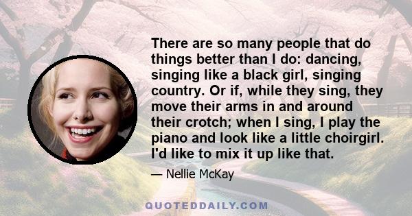 There are so many people that do things better than I do: dancing, singing like a black girl, singing country. Or if, while they sing, they move their arms in and around their crotch; when I sing, I play the piano and