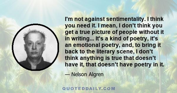 I'm not against sentimentality. I think you need it. I mean, I don't think you get a true picture of people without it in writing... It's a kind of poetry, it's an emotional poetry, and, to bring it back to the literary