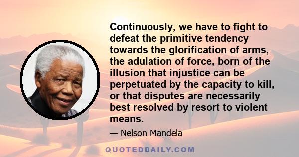 Continuously, we have to fight to defeat the primitive tendency towards the glorification of arms, the adulation of force, born of the illusion that injustice can be perpetuated by the capacity to kill, or that disputes