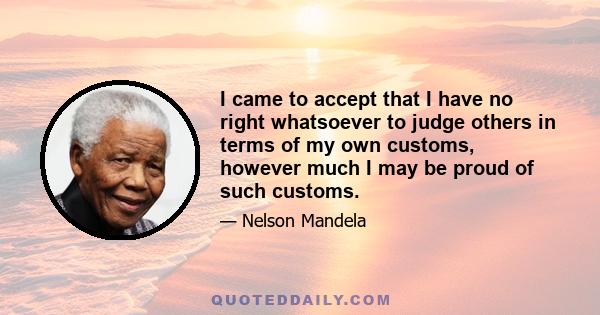 I came to accept that I have no right whatsoever to judge others in terms of my own customs, however much I may be proud of such customs.