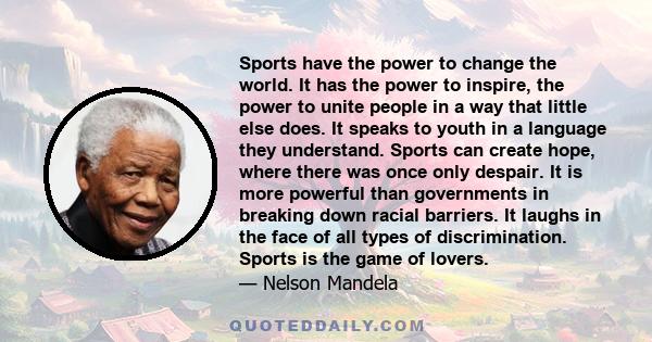 Sports have the power to change the world. It has the power to inspire, the power to unite people in a way that little else does. It speaks to youth in a language they understand. Sports can create hope, where there was