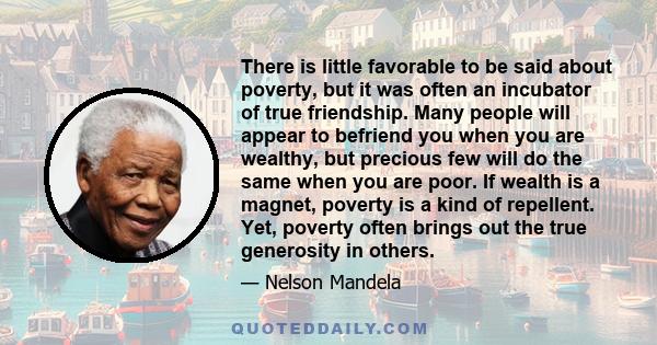 There is little favorable to be said about poverty, but it was often an incubator of true friendship. Many people will appear to befriend you when you are wealthy, but precious few will do the same when you are poor. If