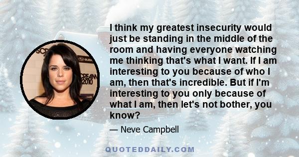 I think my greatest insecurity would just be standing in the middle of the room and having everyone watching me thinking that's what I want. If I am interesting to you because of who I am, then that's incredible. But if