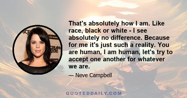 That's absolutely how I am. Like race, black or white - I see absolutely no difference. Because for me it's just such a reality. You are human, I am human, let's try to accept one another for whatever we are.