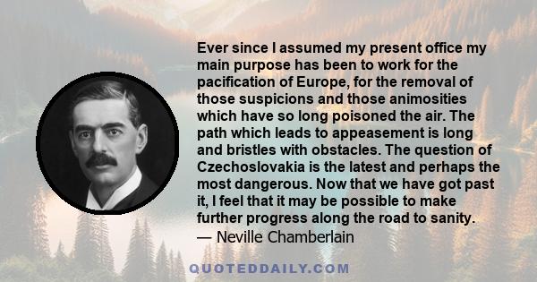 Ever since I assumed my present office my main purpose has been to work for the pacification of Europe, for the removal of those suspicions and those animosities which have so long poisoned the air. The path which leads