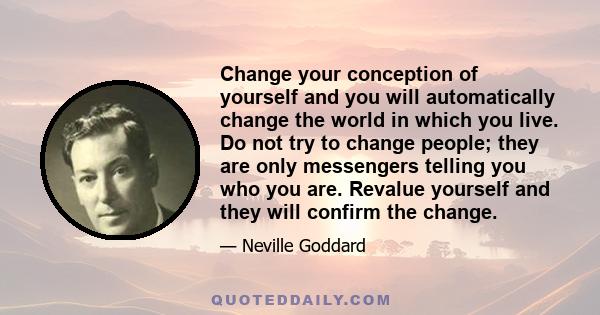 Change your conception of yourself and you will automatically change the world in which you live. Do not try to change people; they are only messengers telling you who you are. Revalue yourself and they will confirm the