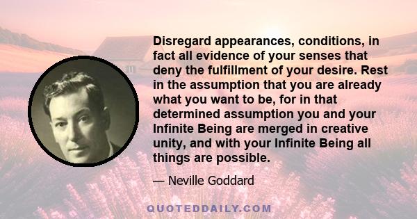Disregard appearances, conditions, in fact all evidence of your senses that deny the fulfillment of your desire. Rest in the assumption that you are already what you want to be, for in that determined assumption you and