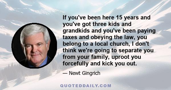 If you've been here 15 years and you've got three kids and grandkids and you've been paying taxes and obeying the law, you belong to a local church, I don't think we're going to separate you from your family, uproot you