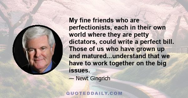 My fine friends who are perfectionists, each in their own world where they are petty dictators, could write a perfect bill. Those of us who have grown up and matured...understand that we have to work together on the big