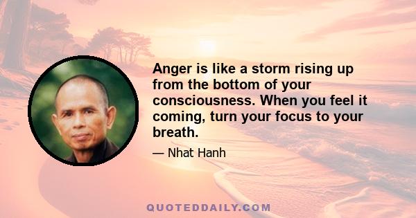Anger is like a storm rising up from the bottom of your consciousness. When you feel it coming, turn your focus to your breath.