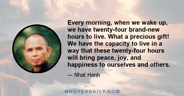 Every morning, when we wake up, we have twenty-four brand-new hours to live. What a precious gift! We have the capacity to live in a way that these twenty-four hours will bring peace, joy, and happiness to ourselves and