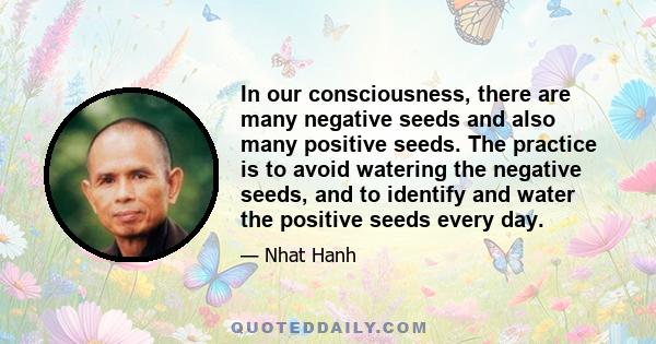 In our consciousness, there are many negative seeds and also many positive seeds. The practice is to avoid watering the negative seeds, and to identify and water the positive seeds every day.