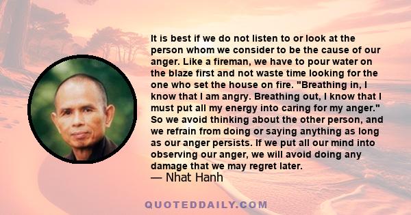 It is best if we do not listen to or look at the person whom we consider to be the cause of our anger. Like a fireman, we have to pour water on the blaze first and not waste time looking for the one who set the house on
