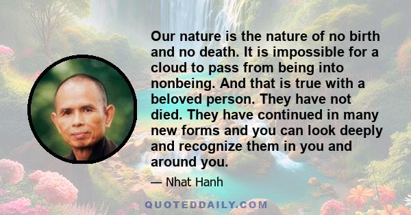Our nature is the nature of no birth and no death. It is impossible for a cloud to pass from being into nonbeing. And that is true with a beloved person. They have not died. They have continued in many new forms and you