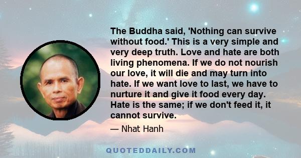The Buddha said, 'Nothing can survive without food.' This is a very simple and very deep truth. Love and hate are both living phenomena. If we do not nourish our love, it will die and may turn into hate. If we want love