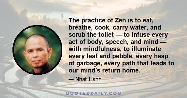 The practice of Zen is to eat, breathe, cook, carry water, and scrub the toilet — to infuse every act of body, speech, and mind — with mindfulness, to illuminate every leaf and pebble, every heap of garbage, every path