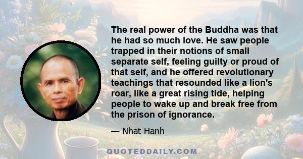 The real power of the Buddha was that he had so much love. He saw people trapped in their notions of small separate self, feeling guilty or proud of that self, and he offered revolutionary teachings that resounded like