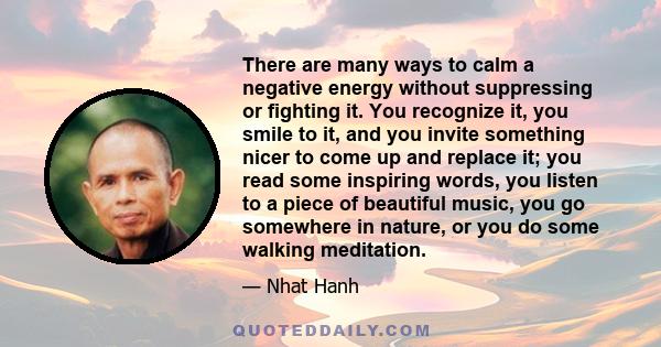 There are many ways to calm a negative energy without suppressing or fighting it. You recognize it, you smile to it, and you invite something nicer to come up and replace it; you read some inspiring words, you listen to