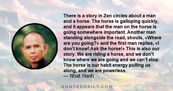 There is a story in Zen circles about a man and a horse. The horse is galloping quickly, and it appears that the man on the horse is going somewhere important. Another man standing alongside the road, shouts, «Where are