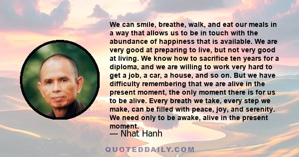We can smile, breathe, walk, and eat our meals in a way that allows us to be in touch with the abundance of happiness that is available. We are very good at preparing to live, but not very good at living. We know how to