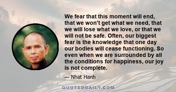 We fear that this moment will end, that we won't get what we need, that we will lose what we love, or that we will not be safe. Often, our biggest fear is the knowledge that one day our bodies will cease functioning. So