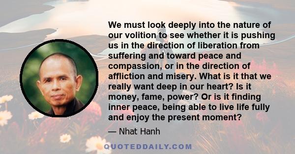 We must look deeply into the nature of our volition to see whether it is pushing us in the direction of liberation from suffering and toward peace and compassion, or in the direction of affliction and misery. What is it