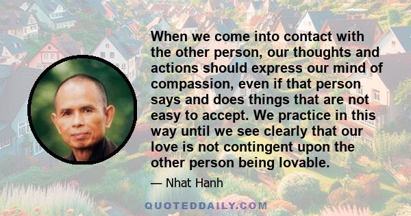 When we come into contact with the other person, our thoughts and actions should express our mind of compassion, even if that person says and does things that are not easy to accept. We practice in this way until we see