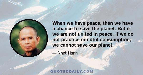 When we have peace, then we have a chance to save the planet. But if we are not united in peace, if we do not practice mindful consumption, we cannot save our planet.