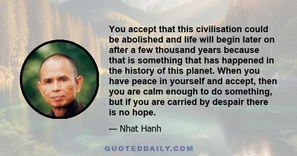 You accept that this civilisation could be abolished and life will begin later on after a few thousand years because that is something that has happened in the history of this planet. When you have peace in yourself and
