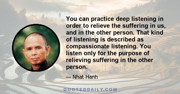 You can practice deep listening in order to relieve the suffering in us, and in the other person. That kind of listening is described as compassionate listening. You listen only for the purpose of relieving suffering in